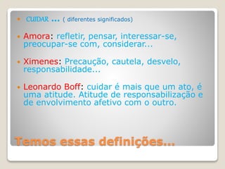 Temos essas definições...
 CUIDAR ... ( diferentes significados)
 Amora: refletir, pensar, interessar-se,
preocupar-se com, considerar...
 Ximenes: Precaução, cautela, desvelo,
responsabilidade...
 Leonardo Boff: cuidar é mais que um ato, é
uma atitude. Atitude de responsabilização e
de envolvimento afetivo com o outro.
 