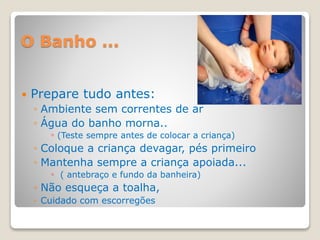 O Banho ...
 Prepare tudo antes:
◦ Ambiente sem correntes de ar
◦ Água do banho morna..
◦ (Teste sempre antes de colocar a criança)
◦ Coloque a criança devagar, pés primeiro
◦ Mantenha sempre a criança apoiada...
◦ ( antebraço e fundo da banheira)
◦ Não esqueça a toalha,
◦ Cuidado com escorregões
 