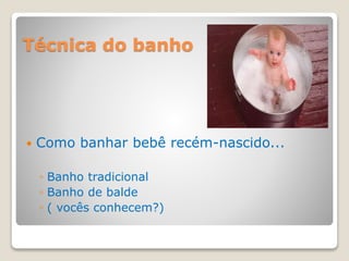 Técnica do banho
 Como banhar bebê recém-nascido...
◦ Banho tradicional
◦ Banho de balde
◦ ( vocês conhecem?)
 