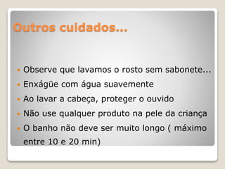 Outros cuidados...
 Observe que lavamos o rosto sem sabonete...
 Enxágüe com água suavemente
 Ao lavar a cabeça, proteger o ouvido
 Não use qualquer produto na pele da criança
 O banho não deve ser muito longo ( máximo
entre 10 e 20 min)
 