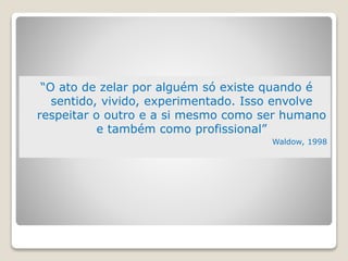 “O ato de zelar por alguém só existe quando é
sentido, vivido, experimentado. Isso envolve
respeitar o outro e a si mesmo como ser humano
e também como profissional”
Waldow, 1998
 