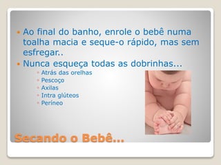Secando o Bebê...
 Ao final do banho, enrole o bebê numa
toalha macia e seque-o rápido, mas sem
esfregar..
 Nunca esqueça todas as dobrinhas...
◦ Atrás das orelhas
◦ Pescoço
◦ Axilas
◦ Intra glúteos
◦ Períneo
 