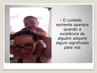  O cuidado
somente aparece
quando a
existência de
alguém adquire
algum significado
para nós
 