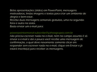 Belas apresentações (slides) em PowerPoint, mensagens
motivadoras, lindas imagens e textos para criar um ambiente de
alegria e bem-estar.
Receba duas mensagens semanais gratuitas, uma na segunda-
feira e outra na sexta.
Basta enviar um e-mail para:
powerpointsemanal-subscribe@yahoogrupos.com.br
não precisa escrever nada no e-mail, nem no campo assunto é só
enviar o e-mail e daí a pouco você recebe uma mensagem de
confirmação, a qual deve novamente somente clicar em
responder sem escrever nada no e-mail, clique em Enviar e já
estará inscrito(a) para receber as mensagens.
 
