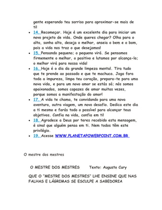 gente esperando teu sorriso para aproximar-se mais de
ti!
• 14. Recomeçar. Hoje é um excelente dia para iniciar um
novo projeto de vida. Onde queres chegar? Olha para o
alto, sonha alto, deseja o melhor, anseia o bem e o bom,
pois a vida nos traz o que desejamos!
• 15. Pensando pequeno; o pequeno virá. Se pensamos
firmemente o melhor, o positivo e lutamos por alcança-lo;
o melhor virá para nossa vida!
• 16. Hoje é o dia da grande limpeza mental. Tira tudo
que te prende ao passado e que te machuca. Joga fora
toda a impureza, limpa teu coração, prepara-te para uma
nova vida, e para um novo amor se estás só; nós somos
apaixonados, somos capazes de amar muitas vezes,
porque somos a manifestação do amor!
• 17. A vida te chama, te convidando para uma nova
aventura, outra viagem, um novo desafio. Dedica este dia
a ti mesmo e farás todo o possível para alcançar teus
objetivos. Confia na vida, confia em ti!
• 18. Agradece a Deus por teres recebido esta mensagem,
é sinal que alguém pensa em ti. Nem todos têm este
privilégio.
• 19. Acesse WWW.PLANETAPOWERPOINT.COM.BR
O mestre dos mestres
O MESTRE DOS MESTRES Texto: Augusto Cury
QUE O “MESTRE DOS MESTRES” LHE ENSINE QUE NAS
FALHAS E LÁGRIMAS SE ESCULPE A SABEDORIA
 