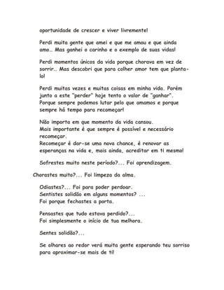 oportunidade de crescer e viver livremente!
Perdi muita gente que amei e que me amou e que ainda
amo… Mas ganhei o carinho e o exemplo de suas vidas!
Perdi momentos únicos da vida porque chorava em vez de
sorrir… Mas descobri que para colher amor tem que planta-
lo!
Perdi muitas vezes e muitas coisas em minha vida. Porém
junto a este “perder” hoje tento o valor de “ganhar”.
Porque sempre podemos lutar pelo que amamos e porque
sempre há tempo para recomeçar!
Não importa em que momento da vida cansou.
Mais importante é que sempre é possível e necessário
recomeçar.
Recomeçar é dar-se uma nova chance, é renovar as
esperanças na vida e, mais ainda, acreditar em ti mesmo!
Sofrestes muito neste período?... Foi aprendizagem.
Chorastes muito?... Foi limpeza da alma.
Odiastes?... Foi para poder perdoar.
Sentistes solidão em alguns momentos? ...
Foi porque fechastes a porta.
Pensastes que tudo estava perdido?...
Foi simplesmente o início de tua melhora.
Sentes solidão?...
Se olhares ao redor verá muita gente esperando teu sorriso
para aproximar-se mais de ti!
 