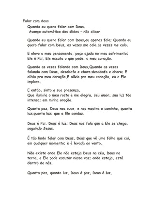 Falar com deus
Quando eu quero falar com Deus.
Avanço automático dos slides – não clicar
Quando eu quero falar com Deus,eu apenas falo; Quando eu
quero falar com Deus, as vezes me calo.as vezes me calo.
E elevo o meu pensamento, peço ajuda no meu sofrimento;
Ele é Pai, Ele escuta o que pede, o meu coração.
Quando as vezes falando com Deus,Quando as vezes
falando com Deus, desabafo e choro;desabafo e choro; E
alívio pro meu coração,E alívio pro meu coração, eu a Ele
imploro.
E então, sinto a sua presença,
Que ilumina o meu rosto e me alegra, seu amor, sua luz tão
intensa; em minha oração.
Quanta paz, Deus nos ouve, e nos mostra o caminho, quanta
luz;quanta luz; que a Ele conduz.
Deus é Pai, Deus é luz; Deus nos fala que a Ele se chega,
seguindo Jesus.
É tão lindo falar com Deus, Deus que vê uma folha que cai,
em qualquer momento; e é levada ao vento.
Não existe onde Ele não esteja Deus no céu, Deus na
terra, e Ele pode escutar nossa voz; onde esteja, está
dentro de nós.
Quanta paz, quanta luz, Deus é paz, Deus é luz,
 