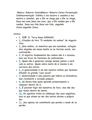 Música: Roberto CarlosMúsica: Roberto Carlos Formatação:
Cidinhaormatação: Cidinha e nos mostra o caminho,e nos
mostra o caminho, que a Ele se chega,que a Ele se chega,
Deus nos ouve,Deus nos ouve, que a Ele conduz.que a Ele
conduz. Deus nos fala,Deus nos fala, seguindo
Jesus.seguindo Jesus.
Sonhos
• 1. 相簿 由 Terry Kwan SONHOS
• 2. Citações do livro “O vendedor de sonhos” de Augusto
Cury
• 3. Sem sonhos, os monstros que nos assediam, estejam
eles alojados em nossa mente ou no terreno social, nos
controlarão.
• 4. O objetivo fundamental dos sonhos não é o sucesso,
mas nos livrar do fantasma do conformismo.
• 5. Quem não é generoso consigo mesmo jamais o será
com os outros. Quem cobra muito de si mesmo é um
carrasco dos outros.
• 6. A generosidade é um dos maiores sonhos que devemos
difundir no grande “caos social”.
• 7. Generosidade é uma palavra que habita os dicionários,
mas raramente o coração psíquico.
• 8. Só dorme bem quem aprende primeiramente a
repousar dentro de si.
• 9. É possível fugir dos monstros de fora, mas não dos
que temos dentro da mente.
• 10. Os egoístas vivem no calabouço das suas angústias,
mas os que atuam na dor dos outros aliviam a própria
dor.
• 11. Sou apenas um caminhante que perdeu o medo de se
perder.
 