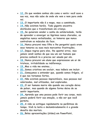 • 12. Os que vendem sonhos são como o vento: você ouve a
sua voz, mas não sabe de onde ele vem e nem para onde
vai.
• 13. O importante não é o mapa, mas a caminhada.
• 14. Não existem heróis. Todo gigante encontra
obstáculos que o transformam em criança.
• 15. Se quiserem vender o sonho da solidariedade, terão
de aprender a enxergar as lágrimas nunca choradas, as
angústias nunca verbalizadas, os temores que nunca
contraíram os músculos da face.
• 16. Nunca procurei meu filho e lhe perguntei quais eram
seus temores ou suas mais marcantes frustrações.
• 17. Impus regras para eles, lhe apontei erros, mas
jamais vendi sonhos de que sou um ser humano que
precisa conhecê-lo e precisa ser amado por ele.
• 18. Nunca procurei um aluno que expressasse um ar de
tristeza, irritabilidade ou indiferença.
• 19. Mas a vida me ensinou...
• 20. Somos criativos em excluir, mas inábeis em incluir.
• 21. Começamos a entender que, quando somos frágeis, aí
é que nos tornamos fortes.
• 22. Não existem pessoas imprestáveis, mas pessoas mal
valorizadas, mal utilizadas, mal exploradas.
• 23. O ser humano morre não quando seu coração deixa
de pulsar, mas quando de alguma forma deixa de se
sentir importante.
• 24. Aprenda que uma pessoa pode ferir seu corpo, mais
jamais poderá ferir sua emoção, a não ser que você
permita.
• 25. A vida se extingue rapidamente no parêntese do
tempo. Vivê-la lenta e deslumbradamente é o grande
desafio dos mortais.
• 26. Belas apresentações (slides) em PowerPoint,
 