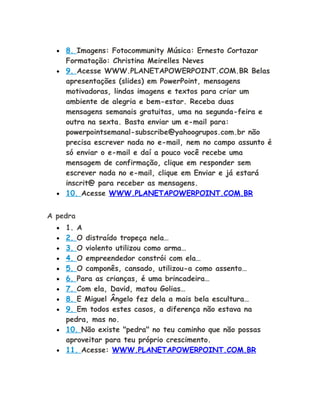 • 8. Imagens: Fotocommunity Música: Ernesto Cortazar
Formatação: Christina Meirelles Neves
• 9. Acesse WWW.PLANETAPOWERPOINT.COM.BR Belas
apresentações (slides) em PowerPoint, mensagens
motivadoras, lindas imagens e textos para criar um
ambiente de alegria e bem-estar. Receba duas
mensagens semanais gratuitas, uma na segunda-feira e
outra na sexta. Basta enviar um e-mail para:
powerpointsemanal-subscribe@yahoogrupos.com.br não
precisa escrever nada no e-mail, nem no campo assunto é
só enviar o e-mail e daí a pouco você recebe uma
mensagem de confirmação, clique em responder sem
escrever nada no e-mail, clique em Enviar e já estará
inscrit@ para receber as mensagens.
• 10. Acesse WWW.PLANETAPOWERPOINT.COM.BR
A pedra
• 1. A
• 2. O distraído tropeça nela…
• 3. O violento utilizou como arma…
• 4. O empreendedor constrói com ela…
• 5. O camponês, cansado, utilizou-a como assento…
• 6. Para as crianças, é uma brincadeira…
• 7. Com ela, David, matou Golias…
• 8. E Miguel Ângelo fez dela a mais bela escultura…
• 9. Em todos estes casos, a diferença não estava na
pedra, mas no.
• 10. Não existe "pedra" no teu caminho que não possas
aproveitar para teu próprio crescimento.
• 11. Acesse: WWW.PLANETAPOWERPOINT.COM.BR
 