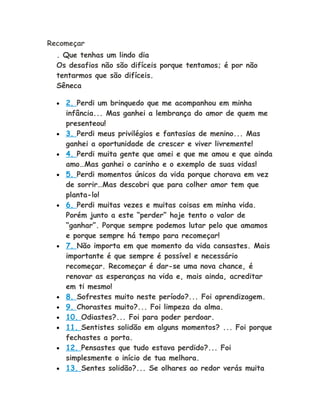 Recomeçar
. Que tenhas um lindo dia
Os desafios não são difíceis porque tentamos; é por não
tentarmos que são difíceis.
Sêneca
• 2. Perdi um brinquedo que me acompanhou em minha
infância... Mas ganhei a lembrança do amor de quem me
presenteou!
• 3. Perdi meus privilégios e fantasias de menino... Mas
ganhei a oportunidade de crescer e viver livremente!
• 4. Perdi muita gente que amei e que me amou e que ainda
amo…Mas ganhei o carinho e o exemplo de suas vidas!
• 5. Perdi momentos únicos da vida porque chorava em vez
de sorrir…Mas descobri que para colher amor tem que
planta-lo!
• 6. Perdi muitas vezes e muitas coisas em minha vida.
Porém junto a este “perder” hoje tento o valor de
“ganhar”. Porque sempre podemos lutar pelo que amamos
e porque sempre há tempo para recomeçar!
• 7. Não importa em que momento da vida cansastes. Mais
importante é que sempre é possível e necessário
recomeçar. Recomeçar é dar-se uma nova chance, é
renovar as esperanças na vida e, mais ainda, acreditar
em ti mesmo!
• 8. Sofrestes muito neste período?... Foi aprendizagem.
• 9. Chorastes muito?... Foi limpeza da alma.
• 10. Odiastes?... Foi para poder perdoar.
• 11. Sentistes solidão em alguns momentos? ... Foi porque
fechastes a porta.
• 12. Pensastes que tudo estava perdido?... Foi
simplesmente o início de tua melhora.
• 13. Sentes solidão?... Se olhares ao redor verás muita
 