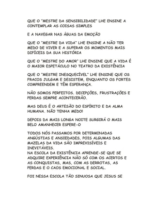 QUE O “MESTRE DA SENSIBILIDADE” LHE ENSINE A
CONTEMPLAR AS COISAS SIMPLES
E A NAVEGAR NAS ÁGUAS DA EMOÇÃO
QUE O “MESTRE DA VIDA” LHE ENSINE A NÃO TER
MEDO DE VIVER E A SUPERAR OS MOMENTOS MAIS
DIFÍCEIS DA SUA HISTÓRIA
QUE O “MESTRE DO AMOR” LHE ENSINE QUE A VIDA É
O MAIOR ESPETÁCULO NO TEATRO DA EXISTÊNCIA
QUE O “MESTRE INESQUECÍVEL” LHE ENSINE QUE OS
FRACOS JULGAM E DESISTEM, ENQUANTO OS FORTES
COMPREENDEM E TÊM ESPERANÇA.
NÃO SOMOS PERFEITOS. DECEPÇÕES, FRUSTRAÇÕES E
PERDAS SEMPRE ACONTECERÃO.
MAS DEUS É O ARTESÃO DO ESPÍRITO E DA ALMA
HUMANA. NÃO TENHA MEDO!
DEPOIS DA MAIS LONGA NOITE SURGIRÁ O MAIS
BELO AMANHECER ESPERE-O
TODOS NÓS PASSAMOS POR DETERMINADAS
ANGÚSTIAS E ANSIEDADES, POIS ALGUMAS DAS
MAZELAS DA VIDA SÃO IMPREVISÍVEIS E
INEVITÁVEIS.
NA ESCOLA DA EXISTÊNCIA APRENDE-SE QUE SE
ADQUIRE EXPERIÊNCIA NÃO SÓ COM OS ACERTOS E
AS CONQUISTAS, MAS, COM AS DERROTAS, AS
PERDAS E O CAOS EMOCIONAL E SOCIAL.
FOI NESSA ESCOLA TÃO SINUOSA QUE JESUS SE
 