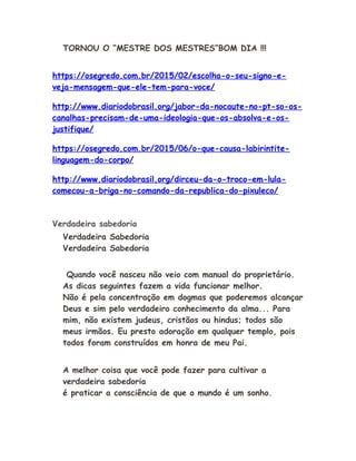 TORNOU O “MESTRE DOS MESTRES”BOM DIA !!!
https://osegredo.com.br/2015/02/escolha-o-seu-signo-e-
veja-mensagem-que-ele-tem-para-voce/
http://www.diariodobrasil.org/jabor-da-nocaute-no-pt-so-os-
canalhas-precisam-de-uma-ideologia-que-os-absolva-e-os-
justifique/
https://osegredo.com.br/2015/06/o-que-causa-labirintite-
linguagem-do-corpo/
http://www.diariodobrasil.org/dirceu-da-o-troco-em-lula-
comecou-a-briga-no-comando-da-republica-do-pixuleco/
Verdadeira sabedoria
Verdadeira Sabedoria
Verdadeira Sabedoria
Quando você nasceu não veio com manual do proprietário.
As dicas seguintes fazem a vida funcionar melhor.
Não é pela concentração em dogmas que poderemos alcançar
Deus e sim pelo verdadeiro conhecimento da alma... Para
mim, não existem judeus, cristãos ou hindus; todos são
meus irmãos. Eu presto adoração em qualquer templo, pois
todos foram construídos em honra de meu Pai.
A melhor coisa que você pode fazer para cultivar a
verdadeira sabedoria
é praticar a consciência de que o mundo é um sonho.
 