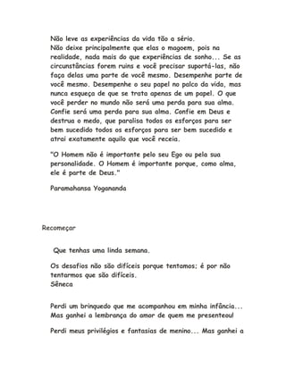 Não leve as experiências da vida tão a sério.
Não deixe principalmente que elas o magoem, pois na
realidade, nada mais do que experiências de sonho... Se as
circunstâncias forem ruins e você precisar suportá-las, não
faça delas uma parte de você mesmo. Desempenhe parte de
você mesmo. Desempenhe o seu papel no palco da vida, mas
nunca esqueça de que se trata apenas de um papel. O que
você perder no mundo não será uma perda para sua alma.
Confie será uma perda para sua alma. Confie em Deus e
destrua o medo, que paralisa todos os esforços para ser
bem sucedido todos os esforços para ser bem sucedido e
atrai exatamente aquilo que você receia.
"O Homem não é importante pelo seu Ego ou pela sua
personalidade. O Homem é importante porque, como alma,
ele é parte de Deus."
Paramahansa Yogananda
Recomeçar
Que tenhas uma linda semana.
Os desafios não são difíceis porque tentamos; é por não
tentarmos que são difíceis.
Sêneca
Perdi um brinquedo que me acompanhou em minha infância...
Mas ganhei a lembrança do amor de quem me presenteou!
Perdi meus privilégios e fantasias de menino... Mas ganhei a
 