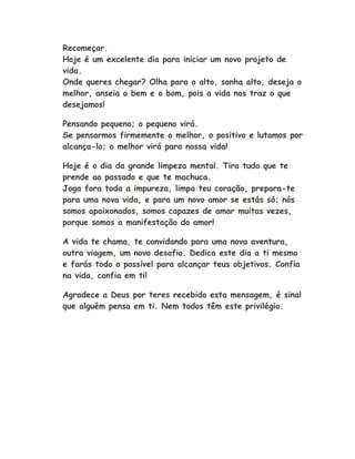 Recomeçar.
Hoje é um excelente dia para iniciar um novo projeto de
vida.
Onde queres chegar? Olha para o alto, sonha alto, deseja o
melhor, anseia o bem e o bom, pois a vida nos traz o que
desejamos!
Pensando pequeno; o pequeno virá.
Se pensarmos firmemente o melhor, o positivo e lutamos por
alcança-lo; o melhor virá para nossa vida!
Hoje é o dia da grande limpeza mental. Tira tudo que te
prende ao passado e que te machuca.
Joga fora toda a impureza, limpa teu coração, prepara-te
para uma nova vida, e para um novo amor se estás só; nós
somos apaixonados, somos capazes de amar muitas vezes,
porque somos a manifestação do amor!
A vida te chama, te convidando para uma nova aventura,
outra viagem, um novo desafio. Dedica este dia a ti mesmo
e farás todo o possível para alcançar teus objetivos. Confia
na vida, confia em ti!
Agradece a Deus por teres recebido esta mensagem, é sinal
que alguém pensa em ti. Nem todos têm este privilégio.
 