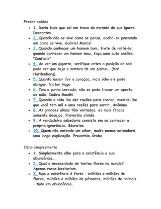 Frases sabias
• 1. Daria tudo que sei em troca da metade do que ignoro.
Descartes
• 2. Quando não se vive como se pensa, acaba-se pensando
em como se vive. Gabriel Marcel
• 3. Quando conhecer um homem bom, trate de imitá-lo;
quando conhecer um homem mau, faça uma auto análise.
"Confucio”
• 4. Ao ver um gigante, verifique antes a posição do sol;
pode ser que seja a sombra de um pigmeu. (Von
Hardenberg).
• 5. Quanto menor for o coração, mais ódio ele pode
abrigar. Victor Hugo
• 6. Com o punho cerrado, não se pode trocar um aperto
de mão. Indira Gandhi
• 7. Quando a vida lhe der razões para chorar, mostre-lhe
que você tem mil e uma razões para sorrir. Anônimo
• 8. As grandes almas têm vontades, as mais fracas
somente desejos. Proverbio chinês
• 9. A verdadeira sabedoria consiste em se conhecer a
própria ignorância. Sócrates
• 10. Quem não entende um olhar, muito menos entenderá
uma longa explicação. Proverbio Árabe
Osho simplesmente
• 1. Simplesmente olhe para a existência e sua
abundância…
• 2. Qual a necessidade de tantas flores no mundo?
Apenas rosas bastariam…
• 3. Mas a existência é farta – milhões e milhões de
flores, milhões e milhões de pássaros, milhões de animais
– tudo em abundância…
 