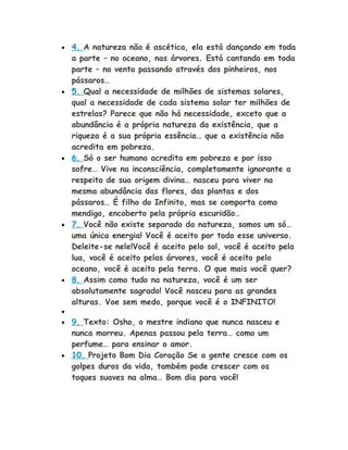 • 4. A natureza não é ascética, ela está dançando em toda
a parte – no oceano, nas árvores. Está cantando em toda
parte – no vento passando através dos pinheiros, nos
pássaros…
• 5. Qual a necessidade de milhões de sistemas solares,
qual a necessidade de cada sistema solar ter milhões de
estrelas? Parece que não há necessidade, exceto que a
abundância é a própria natureza da existência, que a
riqueza é a sua própria essência… que a existência não
acredita em pobreza.
• 6. Só o ser humano acredita em pobreza e por isso
sofre… Vive na inconsciência, completamente ignorante a
respeito de sua origem divina… nasceu para viver na
mesma abundância das flores, das plantas e dos
pássaros… É filho do Infinito, mas se comporta como
mendigo, encoberto pela própria escuridão…
• 7. Você não existe separado da natureza, somos um só…
uma única energia! Você é aceito por todo esse universo.
Deleite-se nele!Você é aceito pelo sol, você é aceito pela
lua, você é aceito pelas árvores, você é aceito pelo
oceano, você é aceito pela terra. O que mais você quer?
• 8. Assim como tudo na natureza, você é um ser
absolutamente sagrado! Você nasceu para as grandes
alturas. Voe sem medo, porque você é o INFINITO!
•
• 9. Texto: Osho, o mestre indiano que nunca nasceu e
nunca morreu. Apenas passou pela terra… como um
perfume… para ensinar o amor.
• 10. Projeto Bom Dia Coração Se a gente cresce com os
golpes duros da vida, também pode crescer com os
toques suaves na alma… Bom dia para você!
 