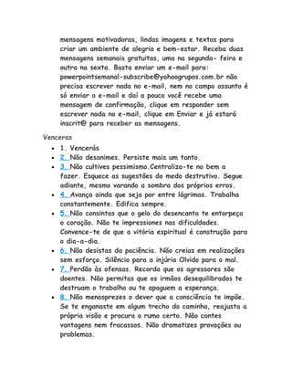 mensagens motivadoras, lindas imagens e textos para
criar um ambiente de alegria e bem-estar. Receba duas
mensagens semanais gratuitas, uma na segunda- feira e
outra na sexta. Basta enviar um e-mail para:
powerpointsemanal-subscribe@yahoogrupos.com.br não
precisa escrever nada no e-mail, nem no campo assunto é
só enviar o e-mail e daí a pouco você recebe uma
mensagem de confirmação, clique em responder sem
escrever nada no e-mail, clique em Enviar e já estará
inscrit@ para receber as mensagens.
Venceras
• 1. Vencerás
• 2. Não desanimes. Persiste mais um tanto.
• 3. Não cultives pessimismo.Centraliza-te no bem a
fazer. Esquece as sugestões do medo destrutivo. Segue
adiante, mesmo varando a sombra dos próprios erros.
• 4. Avança ainda que seja por entre lágrimas. Trabalha
constantemente. Edifica sempre.
• 5. Não consintas que o gelo do desencanto te entorpeça
o coração. Não te impressiones nas dificuldades.
Convence-te de que a vitória espiritual é construção para
o dia-a-dia.
• 6. Não desistas da paciência. Não creias em realizações
sem esforço. Silêncio para a injúria Olvido para o mal.
• 7. Perdão às ofensas. Recorda que os agressores são
doentes. Não permitas que os irmãos desequilibrados te
destruam o trabalho ou te apaguem a esperança.
• 8. Não menosprezes o dever que a consciência te impõe.
Se te enganaste em algum trecho do caminho, reajusta a
própria visão e procura o rumo certo. Não contes
vantagens nem fracassos. Não dramatizes provações ou
problemas.
 