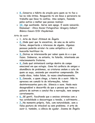• 9. Conserva o hábito da oração para quem se te faz a
luz na vida intima. Resguarda-te em Deus e persevera no
trabalho que Deus te confiou. Ama sempre, fazendo
pelos outros o melhor que possas realizar.
• 10. Age auxiliando. Serve sem apego. E assim vencerás.
Emmanuel – Chico Xavier Fotografias: Gregory Colbert
Música Coeurs D’Or Clayderman
Arte de ouvir
• 1. Arte de Ouvir JOAnnA de Ângelis
• 2. Onde quer que te encontres, de uma ou de outra
forma, despertarás o interesse de alguém. Algumas
pessoas poderão arrolar-te como antipático e até
buscarão hostilizar-te.
• 3. Outras se interessarão por saber quem és e o que
fazes. Inúmeras, no entanto, te falarão, intentando um
relacionamento fraterno.
• 4. Cada qual sintonizará contigo dentro do campo
emocional em que estagia. Como há carência de amigos e
abundância de problemas, as criaturas andam a cata de
quem as ouça, ansiando por encontrar compreensão. Em
razão disso, todos falam, às vezes simultaneamente.
• 5. Concede, a quem chega, a honra de o ouvir. Não te
apresses em cumulá-lo de informações, talvez
desinteressantes para ele. Silencia e ouve. Nada mais
desagradável e descortês do que a pessoa que toma a
palavra de outrem e conclui-lhe a narração, nem sempre
corretamente.
• 6. Sê gentil, facultando que o ansioso sintonize com a
tua cordialidade e descarregue a tensão, o sofrimento...
• 7. No momento próprio, fala, com naturalidade, sem a
falsa postura de intocável ou sem problema. A arte de
ouvir é, também, a ciência de ajudar. Joanna de Ângelis
 