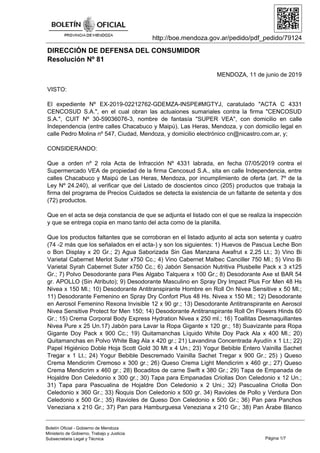 http://boe.mendoza.gov.ar/pedido/pdf_pedido/79124
DIRECCIÓN DE DEFENSA DEL CONSUMIDOR
Resolución Nº 81
MENDOZA, 11 de junio de 2019
VISTO:
El expediente Nº EX-2019-02212762-GDEMZA-INSPE#MGTYJ, caratulado "ACTA C 4331
CENCOSUD S.A.", en el cual obran las actuaiones sumariales contra la firma "CENCOSUD
S.A.", CUIT Nº 30-59036076-3, nombre de fantasía "SUPER VEA", con domicilio en calle
Independencia (entre calles Chacabuco y Maipú), Las Heras, Mendoza, y con domicilio legal en
calle Pedro Molina nº 547, Ciudad, Mendoza, y domicilio electrónico cn@nicastro.com.ar, y;
CONSIDERANDO:
Que a orden nº 2 rola Acta de Infracción Nº 4331 labrada, en fecha 07/05/2019 contra el
Supermercado VEA de propiedad de la firma Cencosud S.A., sita en calle Independencia, entre
calles Chacabuco y Maipú de Las Heras, Mendoza, por incumplimiento de oferta (art. 7º de la
Ley Nº 24.240), al verificar que del Listado de doscientos cinco (205) productos que trabaja la
firma del programa de Precios Cuidados se detecta la existencia de un faltante de setenta y dos
(72) productos.
Que en el acta se deja constancia de que se adjunta el listado con el que se realiza la inspección
y que se entrega copia en mano tanto del acta como de la planilla.
Que los productos faltantes que se corroboran en el listado adjunto al acta son setenta y cuatro
(74 -2 más que los señalados en el acta-) y son los siguientes: 1) Huevos de Pascua Leche Bon
o Bon Display x 20 Gr.; 2) Agua Saborizada Sin Gas Manzana Awafrut x 2,25 Lt.; 3) Vino Bi
Varietal Cabernet Merlot Suter x750 Cc.; 4) Vino Cabernet Malbec Canciller 750 Ml.; 5) Vino Bi
Varietal Syrah Cabernet Suter x750 Cc.; 6) Jabón Sensación Nutritiva Plusbelle Pack x 3 x125
Gr.; 7) Polvo Desodorante para Pies Algabo Talquera x 100 Gr.; 8) Desodorante Axe st BAR 54
gr. APOLLO (Sin Atributo); 9) Desodorante Masculino en Spray Dry Impact Plus For Men 48 Hs
Nivea x 150 Ml.; 10) Desodorante Antitranspirante Hombre en Roll On Nivea Sensitive x 50 Ml.;
11) Desodorante Femenino en Spray Dry Confort Plus 48 Hs. Nivea x 150 Ml.; 12) Desodorante
en Aerosol Femenino Rexona Invisible 12 x 90 gr.; 13) Desodorante Antitranspirante en Aerosol
Nivea Sensitive Protect for Men 150; 14) Desodorante Antitranspirante Roll On Flowers Hinds 60
Gr.; 15) Crema Corporal Body Express Hydration Nivea x 250 ml.; 16) Toallitas Desmaquillantes
Nivea Pure x 25 Un.17) Jabón para Lavar la Ropa Gigante x 120 gr.; 18) Suavizante para Ropa
Gigante Doy Pack x 900 Cc.; 19) Quitamanchas Líquido White Doy Pack Ala x 400 Ml.; 20)
Quitamanchas en Polvo White Bag Ala x 420 gr.; 21) Lavandina Concentrada Ayudín x 1 Lt.; 22)
Papel Higiénico Doble Hoja Scott Gold 30 Mt x 4 Un.; 23) Yogur Bebible Entero Vainilla Sachet
Tregar x 1 Lt.; 24) Yogur Bebible Descremado Vainilla Sachet Tregar x 900 Gr.; 25) ) Queso
Crema Mendicrim Cremoso x 300 gr.; 26) Queso Crema Light Mendicrim x 460 gr.; 27) Queso
Crema Mendicrim x 460 gr.; 28) Bocaditos de carne Swift x 380 Gr.; 29) Tapa de Empanada de
Hojaldre Don Celedonio x 300 gr.; 30) Tapa para Empanadas Criollas Don Celedonio x 12 Un.;
31) Tapa para Pascualina de Hojaldre Don Celedonio x 2 Uni.; 32) Pascualina Criolla Don
Celedonio x 360 Gr.; 33) Ñoquis Don Celedonio x 500 gr. 34) Ravioles de Pollo y Verdura Don
Celedonio x 500 Gr.; 35) Ravioles de Queso Don Celedonio x 500 Gr.; 36) Pan para Panchos
Veneziana x 210 Gr.; 37) Pan para Hamburguesa Veneziana x 210 Gr.; 38) Pan Árabe Blanco
Página 1/7
Boletín Oficial - Gobierno de Mendoza
Ministerio de Gobierno, Trabajo y Justicia
Subsecretaria Legal y Técnica
 