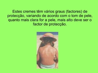 Estes cremes têm vários graus (factores) de protecção, variando de acordo com o tom de pele, quanto mais clara for a pele, mais alto deve ser o factor de protecção. 