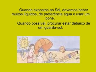 Quando expostos ao Sol, devemos beber muitos líquidos, de preferência água e usar um boné.  Quando possível, procurar estar debaixo de um guarda-sol. 