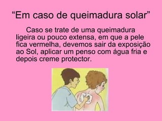 “Em caso de queimadura solar” Caso se trate de uma queimadura ligeira ou pouco extensa, em que a pele fica vermelha, devemos sair da exposição ao Sol, aplicar um penso com água fria e depois creme protector. 