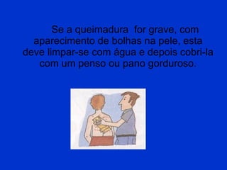 Se a queimadura  for grave, com aparecimento de bolhas na pele, esta deve limpar-se com água e depois cobri-la com um penso ou pano gorduroso. 