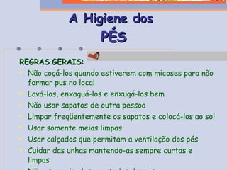 A Higiene dos   PÉS REGRAS GERAIS: Não coçá-los quando estiverem com micoses para não formar pus no local Lavá-los, enxaguá-los e enxugá-los bem Não usar sapatos de outra pessoa Limpar freqüentemente os sapatos e colocá-los ao sol Usar somente meias limpas Usar calçados que permitam a ventilação dos pés Cuidar das unhas mantendo-as sempre curtas e limpas Não usar calçados apertados demais 