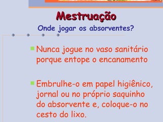 Mestruação Onde jogar os absorventes? Nunca jogue no vaso sanitário porque entope o encanamento Embrulhe-o em papel higiênico, jornal ou no próprio saquinho do absorvente e, coloque-o no cesto do lixo. 
