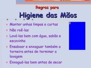 Regras para   Higiene das Mãos Manter unhas limpas e curtas Não roê-las Lavá-las bem com água, sabão e escovinha Ensaboar e enxaguar também a torneira antes de terminar a lavagem Enxaguá-las bem antes de secar 