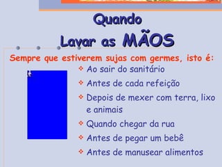 Quando Lavar as  MÃOS Ao sair do sanitário Antes de cada refeição Depois de mexer com terra, lixo e animais Quando chegar da rua Antes de pegar um bebê Antes de manusear alimentos Sempre que estiverem sujas com germes, isto é: 