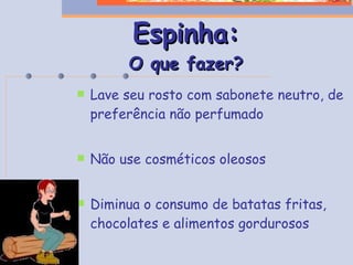 Espinha : O que fazer? Lave seu rosto com sabonete neutro, de preferência não perfumado Não use cosméticos oleosos Diminua o consumo de batatas fritas, chocolates e alimentos gordurosos 