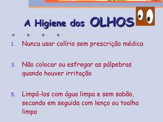 A Higiene dos  OLHOS Nunca usar colírio sem prescrição médica Não colocar ou esfregar as pálpebras quando houver irritação Limpá-los com água limpa e sem sabão, secando em seguida com lenço ou toalha limpa 