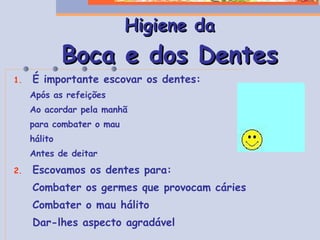 Higiene da Boca e dos Dentes É importante escovar os dentes: Após as refeições Ao acordar pela manhã para combater o mau hálito Antes de deitar Escovamos os dentes para: Combater os germes que provocam cáries Combater o mau hálito Dar-lhes aspecto agradável 