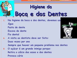 Na higiene da boca e dos dentes, devemos usar: Água Pasta de dente Escova de dente Fio dental A visita ao dentista deve ser feita: Duas vezes por ano Sempre que houver um pequeno problema nos dentes O açúcar é um grande inimigo porque: Retira o cálcio dos ossos e dos dentes Provoca cárie Enfraquece o corpo que fica predisposto a toda espécie de doença Higiene da Boca e dos Dentes 