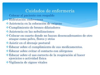 Colocar al paciente con respaldo
Hidratación endovenosa
Asistencia en la colocación de oxigeno
Cumplimiento de bronco dilatadores
Asistencia en las nebulizaciones
Colocar en cuarto donde no hayan desencadenantes de otro
ataque como polvo, flores y otros
Asistir en el drenaje postural
Educar sobre el cumplimiento de sus medicamentos.
Educar sobre evitar el contacto con alérgenos
Educar sobre el uso correcto de la respiración al hacer
ejercicios o actividad física
Vigilancia de signos vitales
Cuidados de enfermería
 