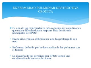  Es una de las enfermedades más comunes de los pulmones
que causa dificultad para respirar. Hay dos formas
principales de EPOC:
 Bronquitis crónica, definida por una tos prolongada con
moco
 Enfisema, definida por la destrucción de los pulmones con
el tiempo
 La mayoría de las personas con EPOC tienen una
combinación de ambas afecciones.
ENFERMEDAD PULMONAR OBSTRUCTIVA
CRONICA
 