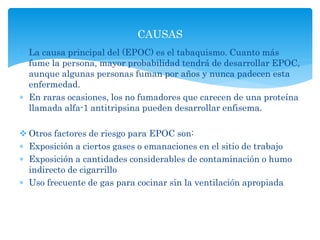  La causa principal del (EPOC) es el tabaquismo. Cuanto más
fume la persona, mayor probabilidad tendrá de desarrollar EPOC,
aunque algunas personas fuman por años y nunca padecen esta
enfermedad.
 En raras ocasiones, los no fumadores que carecen de una proteína
llamada alfa-1 antitripsina pueden desarrollar enfisema.
 Otros factores de riesgo para EPOC son:
 Exposición a ciertos gases o emanaciones en el sitio de trabajo
 Exposición a cantidades considerables de contaminación o humo
indirecto de cigarrillo
 Uso frecuente de gas para cocinar sin la ventilación apropiada
CAUSAS
 