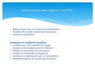  Disnea grave que no responde al tratamiento.
 Cambios del estado mental por hipoxemia.
 Acidosis respiratoria.
Asistencia en ventilación mecánica.
 verificar que este completo el equipo.
 Asistir en el cumplimiento de sedantes.
 Asistir en aspiración de secreciones.
 Asistir en entubación orotraqueal
 Asistir en la fijación del tubo y ventiladores.
 Brindad cuidados de ventilación mecánica
Indicaciones para ingreso a la UCI.
 