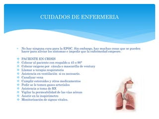  No hay ninguna cura para la EPOC. Sin embargo, hay muchas cosas que se pueden
hacer para aliviar los síntomas e impedir que la enfermedad empeore.
 PACIENTE EN CRISIS
 Colocar al paciente con respaldo a 45 o 90°
 Colocar oxigeno por cánula o mascarilla de ventury
 Llamar a terapia respiratoria
 Asistencia en ventilación si es necesario.
 Canalizar vena
 Cumplir esteroides y otros medicamentos
 Pedir se le tomen gases arteriales
 Asistencia a toma de RX
 Vigilar la permeabilidad de las vías aéreas
 Asistir en la inspirómetro
 Monitorización de signos vitales.
CUIDADOS DE ENFERMERIA
 