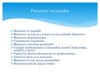  Mantener el respaldo
 Mantener en reposo y asistir en sus cuidados higiénicos
 Mantener oxigenoterapia
 Cuidados de ventilación
 Mantener venoclisis permeable
 Cumplir medicamentos ( solumedrol, foradil, budesonida,
ventolin y otros )
 Vigilar los efectos adversos de los medicamentos
 Asistir la dieta si es necesario
 Mantener la vías aéreas permeables
 Monitorización de signos vitales
Pacientes encamados
 
