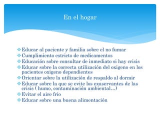 Educar al paciente y familia sobre el no fumar
Cumplimiento estricto de medicamentos
Educación sobre consultar de inmediato si hay crisis
Educar sobre la correcta utilización del oxigeno en los
pacientes oxigeno dependientes
Orientar sobre la utilización de respaldo al dormir
Educar sobre la que se evite los exaservantes de las
crisis ( humo, contaminación ambiental…)
Evitar el aire frio
Educar sobre una buena alimentación
En el hogar
 