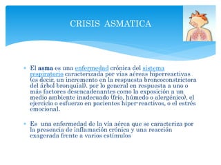  El asma es una enfermedad crónica del sistema
respiratorio caracterizada por vías aéreas hiperreactivas
(es decir, un incremento en la respuesta broncoconstrictora
del árbol bronquial). por lo general en respuesta a uno o
más factores desencadenantes como la exposición a un
medio ambiente inadecuado (frío, húmedo o alergénico), el
ejercicio o esfuerzo en pacientes hiper-reactivos, o el estrés
emocional.
 Es una enfermedad de la vía aérea que se caracteriza por
la presencia de inflamación crónica y una reacción
exagerada frente a varios estímulos
CRISIS ASMATICA
 