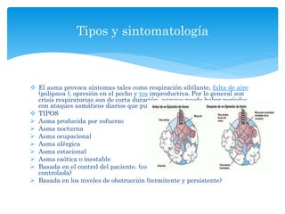  El asma provoca síntomas tales como respiración sibilante, falta de aire
(polipnea ), opresión en el pecho y tos improductiva. Por lo general son
crisis respiratorias son de corta duración, aunque puede haber períodos
con ataques asmáticos diarios que pueden persistir por varias semanas.
 TIPOS
 Asma producida por esfuerzo
 Asma nocturna
 Asma ocupacional
 Asma alérgica
 Asma estacional
 Asma caótica o inestable
 Basada en el control del paciente. (controlada, parcialmente y no
controlada)
 Basada en los niveles de obstrucción (termitente y persistente)
Tipos y sintomatología
 