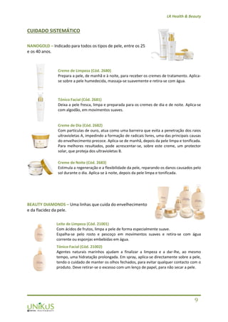 LR Health & Beauty
9
CUIDADO SISTEMÁTICO
NANOGOLD – Indicado para todos os tipos de pele, entre os 25
e os 40 anos.
Creme de Limpeza (Cód. 2680)
Prepara a pele, de manhã e à noite, para receber os cremes de tratamento. Aplica-
se sobre a pele humedecida, massaja-se suavemente e retira-se com água.
Tónico Facial (Cód. 2681)
Deixa a pele fresca, limpa e preparada para os cremes de dia e de noite. Aplica-se
com algodão, em movimentos suaves.
Creme de Dia (Cód. 2682)
Com partículas de ouro, atua como uma barreira que evita a penetração dos raios
ultravioletas A, impedindo a formação de radicais livres, uma das principais causas
do envelhecimento precoce. Aplica-se de manhã, depois da pele limpa e tonificada.
Para melhores resultados, pode acrescentar-se, sobre este creme, um protector
solar, que proteja dos ultravioletas B.
Creme de Noite (Cód. 2683)
Estimula a regeneração e a flexibilidade da pele, reparando os danos causados pelo
sol durante o dia. Aplica-se à noite, depois da pele limpa e tonificada.
BEAUTY DIAMONDS – Uma linhas que cuida do envelhecimento
e da flacidez da pele.
Leite de Limpeza (Cód. 21001)
Com ácidos de frutos, limpa a pele de forma especialmente suave.
Espalha-se pelo rosto e pescoço em movimentos suaves e retira-se com água
corrente ou esponjas embebidas em água.
Tónico Facial (Cód. 21002)
Agentes naturais marinhos ajudam a finalizar a limpeza e a dar-lhe, ao mesmo
tempo, uma hidratação prolongada. Em spray, aplica-se directamente sobre a pele,
tendo o cuidado de manter os olhos fechados, para evitar qualquer contacto com o
produto. Deve retirar-se o excesso com um lenço de papel, para não secar a pele.
 