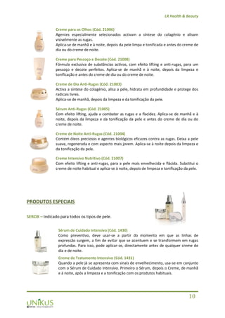 LR Health & Beauty
10
Creme para os Olhos (Cód. 21006)
Agentes especialmente selecionados activam a síntese do colagénio e alisam
visivelmente as rugas.
Aplica-se de manhã e à noite, depois da pele limpa e tonificada e antes do creme de
dia ou do creme de noite.
Creme para Pescoço e Decote (Cód. 21008)
Fórmula exclusiva de substâncias activas, com efeito lifting e anti-rugas, para um
pescoço e decote perfeitos. Aplica-se de manhã e à noite, depois da limpeza e
tonificação e antes do creme de dia ou do creme de noite.
Creme de Dia Anti-Rugas (Cód. 21003)
Activa a síntese do colagénio, alisa a pele, hidrata em profundidade e protege dos
radicais livres.
Aplica-se de manhã, depois da limpeza e da tonificação da pele.
Sérum Anti-Rugas (Cód. 21005)
Com efeito lifting, ajuda a combater as rugas e a flacidez. Aplica-se de manhã e à
noite, depois da limpeza e da tonificação da pele e antes do creme de dia ou do
creme de noite.
Creme de Noite Anti-Rugas (Cód. 21004)
Contém óleos preciosos e agentes biológicos eficazes contra as rugas. Deixa a pele
suave, regenerada e com aspecto mais jovem. Aplica-se à noite depois da limpeza e
da tonificação da pele.
Creme Intensivo Nutritivo (Cód. 21007)
Com efeito lifting e anti-rugas, para a pele mais envelhecida e flácida. Substitui o
creme de noite habitual e aplica-se à noite, depois de limpeza e tonificação da pele.
PRODUTOS ESPECIAIS
SEROX – Indicado para todos os tipos de pele.
Sérum de Cuidado Intensivo (Cód. 1430)
Como preventivo, deve usar-se a partir do momento em que as linhas de
expressão surgem, a fim de evitar que se acentuem e se transformem em rugas
profundas. Para isso, pode aplicar-se, directamente antes de qualquer creme de
dia e de noite.
Creme de Tratamento Intensivo (Cód. 1431)
Quando a pele já se apresenta com sinais de envelhecimento, usa-se em conjunto
com o Sérum de Cuidado Intensivo. Primeiro o Sérum, depois o Creme, de manhã
e à noite, após a limpeza e a tonificação com os produtos habituais.
 