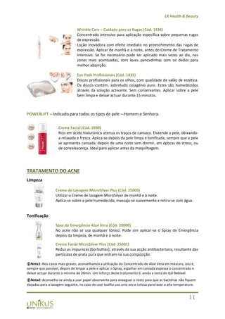 LR Health & Beauty
11
Wrinkle Care – Cuidado para as Rugas (Cód. 1436)
Concentrado intensivo para aplicação específica sobre pequenas rugas
de expressão.
Loção inovadora com efeito imediato no preenchimento das rugas de
expressão. Aplicar de manhã e à noite, antes do Creme de Tratamento
Intensivo. Se for necessário pode ser aplicado mais vezes ao dia, nas
zonas mais acentuadas, com leves pancadinhas com os dedos para
melhor absorção.
Eye Pads Profissionais (Cód. 1435)
Discos profissionais para os olhos, com qualidade de salão de estética.
Os discos contém, sobretudo colagénio puro. Estes são humedecidos
através da solução activante. Sem conservantes. Aplicar sobre a pele
bem limpa e deixar actuar durante 15 minutos.
POWERLIFT – Indicado para todos os tipos de pele – Homem e Senhora.
Creme Facial (Cód. 3990)
Rico em ácido hialurónico atenua os traços de cansaço. Distende a pele, deixando-
a relaxada e fresca. Aplica-se depois da pele limpa e tonificada, sempre que a pele
se apresenta cansada, depois de uma noite sem dormir, em épocas de stress, ou
de convalescença. Ideal para aplicar antes da maquilhagem.
TRATAMENTO DO ACNE
Limpeza
Creme de Lavagem MicroSilver Plus (Cód. 25000)
Utilizar o Creme de lavagem MicroSilver de manhã e à noite.
Aplica-se sobre a pele humedecida, massaja-se suavemente e retira-se com água.
Tonificação
Spay de Emergência Aloé Vera (Cód. 20000)
No acne não se usa qualquer tónico. Pode sim aplicar-se o Spray de Emergência
depois da limpeza, de manhã e à noite.
Creme Facial MicroSilver Plus (Cód. 25001)
Reduz as impurezas (borbulhas), através da sua acção antibacteriana, resultante das
partículas de prata pura que entram na sua composição.
Nota1: Nos casos mais graves, aconselhamos a utilização do Concentrado de Aloé Vera em máscara, isto é,
sempre que possível, depois de limpar a pele e aplicar o Spray, espalhar em camada espessa o concentrado e
deixar actuar durante o mínimo de 20min. Um reforço deste tratamento é, ainda a toma do Gel Bebível.
Nota2: Aconselha-se ainda a usar papel absorvente para enxaguar o rosto para que as bactérias não fiquem
alojadas para a lavagem seguinte, no caso de usar toalha usa uma vez e coloca para lavar a alta temperatura.
 