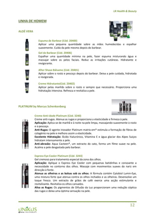 LR Health & Beauty
12
LINHA DE HOMEM
ALOÉ VERA
Espuma de Barbear (Cód. 20400)
Aplicar uma pequena quantidade sobre as mãos humedecidas e espalhar
suavemente. Cuida da pele mesmo depois do barbear.
Gel de Barbear (Cód. 20406)
Espalhar uma quantidade mínima na pele, fazer espuma misturando água e
massajar sobre os pelos faciais. Reduz as irritações cutâneas. Hidratante e
revigorante.
After Shave Bálsamo (Cód. 20401)
Aplicar sobre o rosto e pescoço depois do barbear. Deixa a pele cuidada, hidratada
e revigorada.
Creme Hidratante(Cód. 20402)
Aplicar pelas manhãs sobre o rosto e sempre que necessário. Proporciona uma
hidratação intensiva. Refresca e revitaliza a pele.
PLATINUM by Marcus Schenkenberg
Creme Anti-idade Platinum (Cód. 3240)
Creme anti-rugas. Atenua as rugas e proporciona a elasticidade e firmeza à pele.
Aplicação: Aplica-se de manhã e à noite na pele limpa, massajando suavemente o rosto
e o pescoço.
Anti-Rugas: O agente inovador Platinum matrix-em® estimula a formação de fibras de
colagénio na pele e melhora assim a elasticidade.
Excelente Hidratação: Ácido hialurónico, Vitamina E e água glaciar dos Alpes Suiços
hidratam intensamente a pele.
Anti-abrasão: Aqua Cacteen®, um extracto do cato, forma um filme suave na pele.
Acalma a pele desgastada pelo barbear.
Express Eye Cooler Platinum (Cód. 3243)
Gel cremoso para tratamento especial da zona dos olhos.
Aplicação: Aplique o Express Eye Cooler com pequenas batidinhas e consoante a
necessidade no contorno dos olhos. Massaje com movimentos suaves do nariz em
direcção à fonte.
Atenua as olheiras e as bolsas sob os olhos: A fórmula contém Cytobiol Lumin-Eye,
uma mistura forte que atenua contra os olhos inchados e as olheiras. Desenvolve um
toque fresco. Um extracto de grãos de café exerce uma acção estimulante e
revitalizante. Revitaliza os olhos cansados.
Alisa as Rugas: Os pigmentos de Difusão da Luz proporcionam uma redução cóptica
das rugas e deixa uma óptima sensação na pele.
 