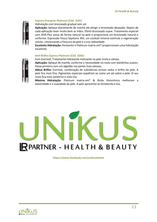 LR Health & Beauty
13
Express Energizer Platinum (Cód. 3241)
Hidratação com bronzeado gradual sem sol.
Aplicação: Aplique diariamente de manhã até atingir o bronzeado desejado. Depois de
cada aplicação lavar muito bem as mãos. Efeito bronzeado suave. Tratamento especial
com DHA Plus actua de forma natural na pele e proporciona um bronzeado natural e
uniforme. Expressão fresca Sepitonic M3, um cocktail mineral estimula a regeneração
celular, conservando a frescura da pele e a sua radiosidade.
Excelente Hidratação: Pentavitin e Platinum matrix-em® proporcionam uma hidratação
excelente.
Anti-Brilho Express Platinum (Cód. 3242)
Com Evermat, Tratamento hidratante matizante na pele mista e oleosa.
Aplicação: Aplique de manhã, conforme a necessidade no rosto com batidinhas suaves.
Passe primeiro com um algodão nas partes mais oleosas.
Adeus Brilho: Evermat, combinação de substâncias activas reduz o brilho da pele. A
pele fica mais fina. Pigmentos especiais espalham-se como um pó sobre a pele. O seu
rosto fica mais simétrico e mais liso.
Máxima Hidratação: Platinum matrix-em® & Ácido Hialurónico melhoram a
elasticidade e a suavidade da pele. A pele apresenta-se fortalecida e lisa.
https://www.facebook.com/unikuslrteam
 